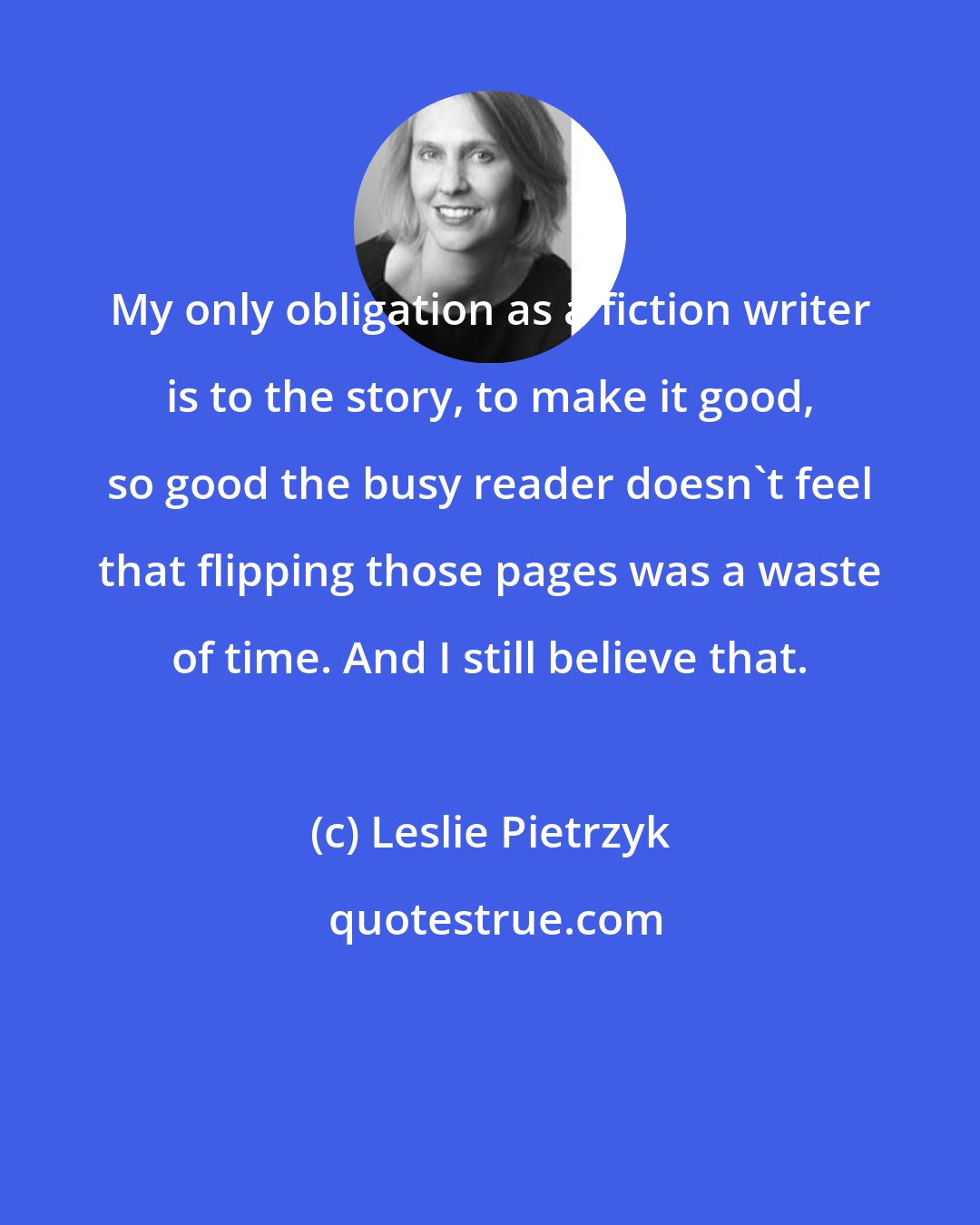 Leslie Pietrzyk: My only obligation as a fiction writer is to the story, to make it good, so good the busy reader doesn't feel that flipping those pages was a waste of time. And I still believe that.