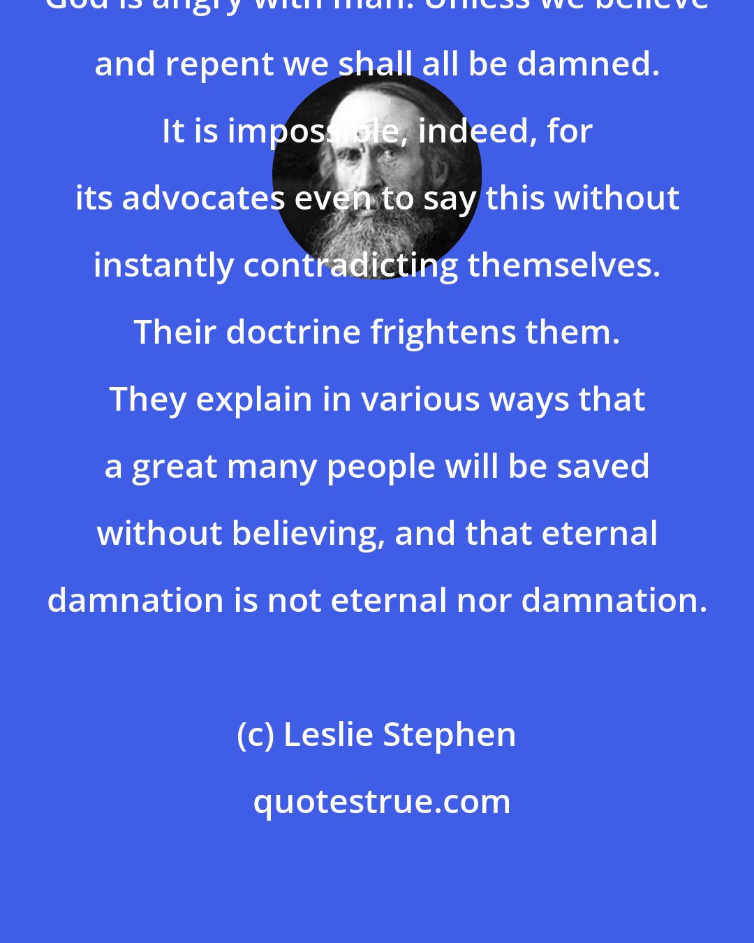 Leslie Stephen: God is angry with man. Unless we believe and repent we shall all be damned. It is impossible, indeed, for its advocates even to say this without instantly contradicting themselves. Their doctrine frightens them. They explain in various ways that a great many people will be saved without believing, and that eternal damnation is not eternal nor damnation.