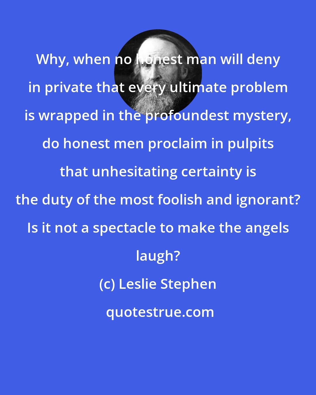 Leslie Stephen: Why, when no honest man will deny in private that every ultimate problem is wrapped in the profoundest mystery, do honest men proclaim in pulpits that unhesitating certainty is the duty of the most foolish and ignorant? Is it not a spectacle to make the angels laugh?