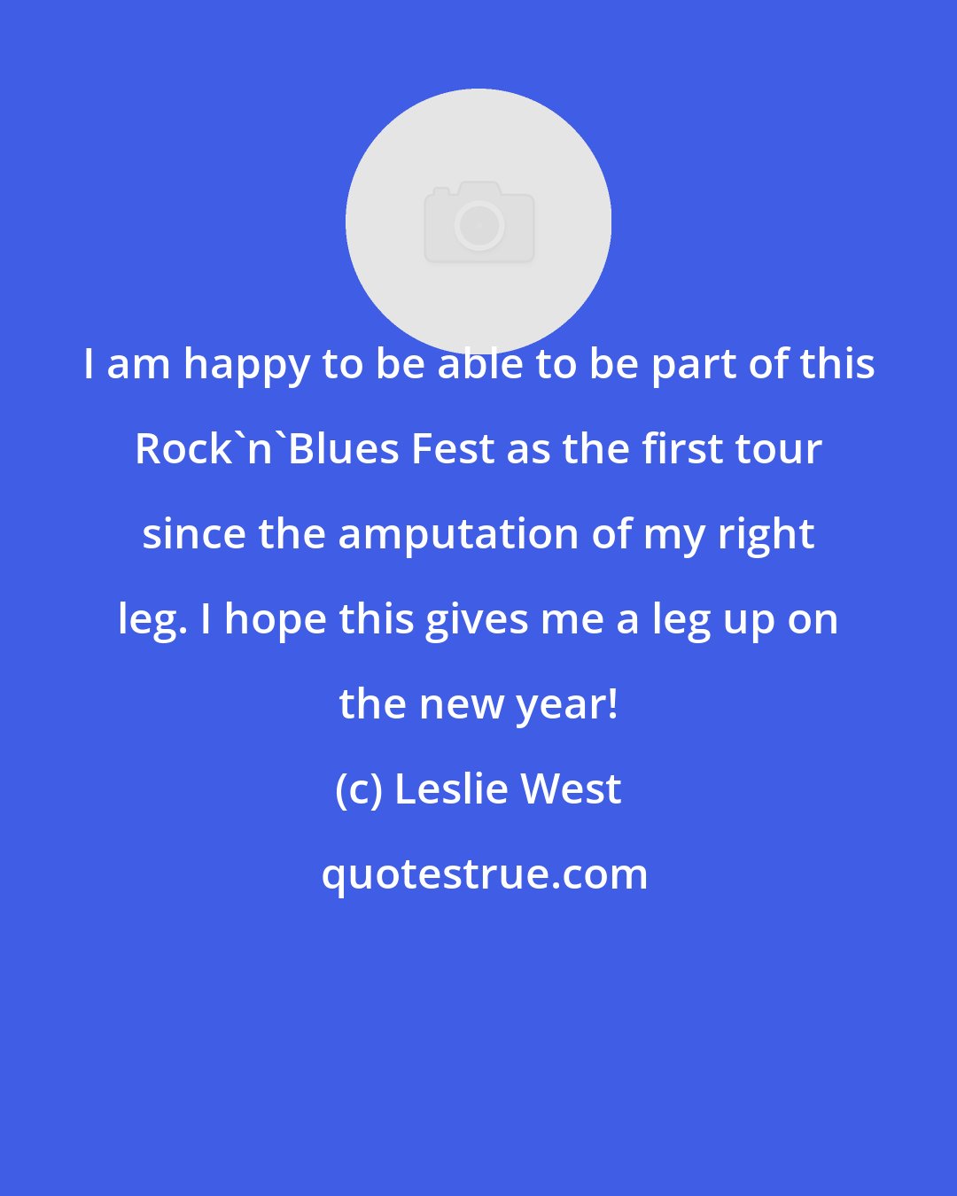 Leslie West: I am happy to be able to be part of this Rock'n'Blues Fest as the first tour since the amputation of my right leg. I hope this gives me a leg up on the new year!
