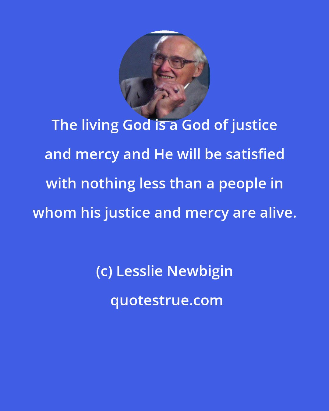 Lesslie Newbigin: The living God is a God of justice and mercy and He will be satisfied with nothing less than a people in whom his justice and mercy are alive.