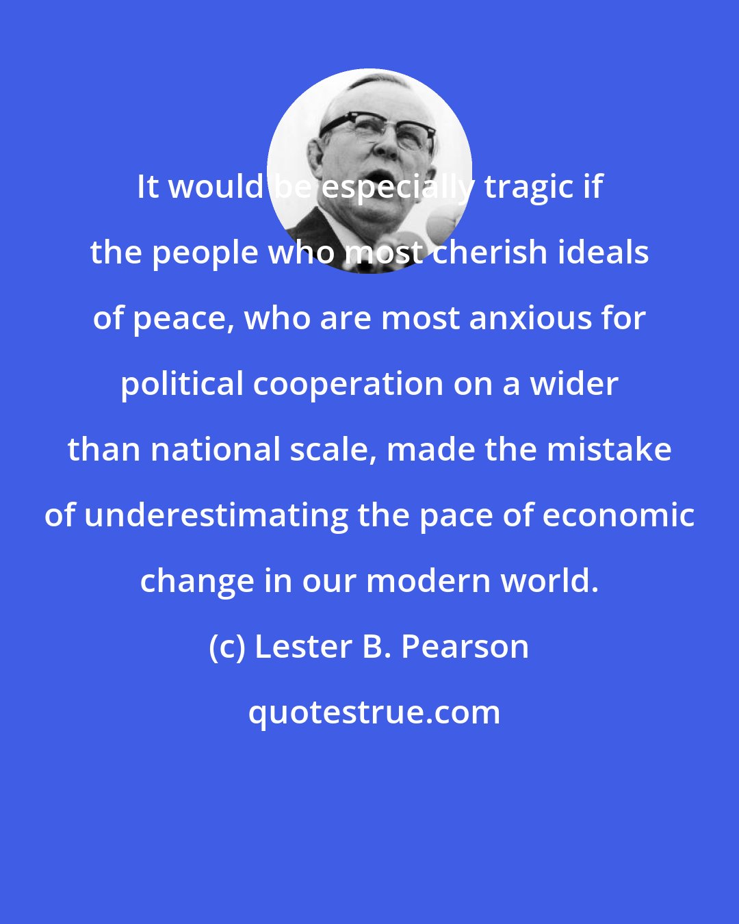 Lester B. Pearson: It would be especially tragic if the people who most cherish ideals of peace, who are most anxious for political cooperation on a wider than national scale, made the mistake of underestimating the pace of economic change in our modern world.