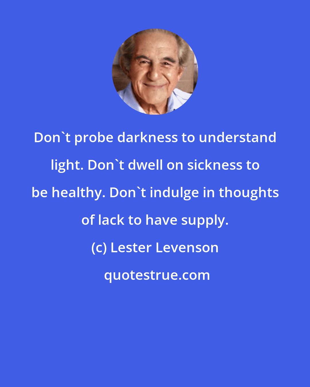 Lester Levenson: Don't probe darkness to understand light. Don't dwell on sickness to be healthy. Don't indulge in thoughts of lack to have supply.