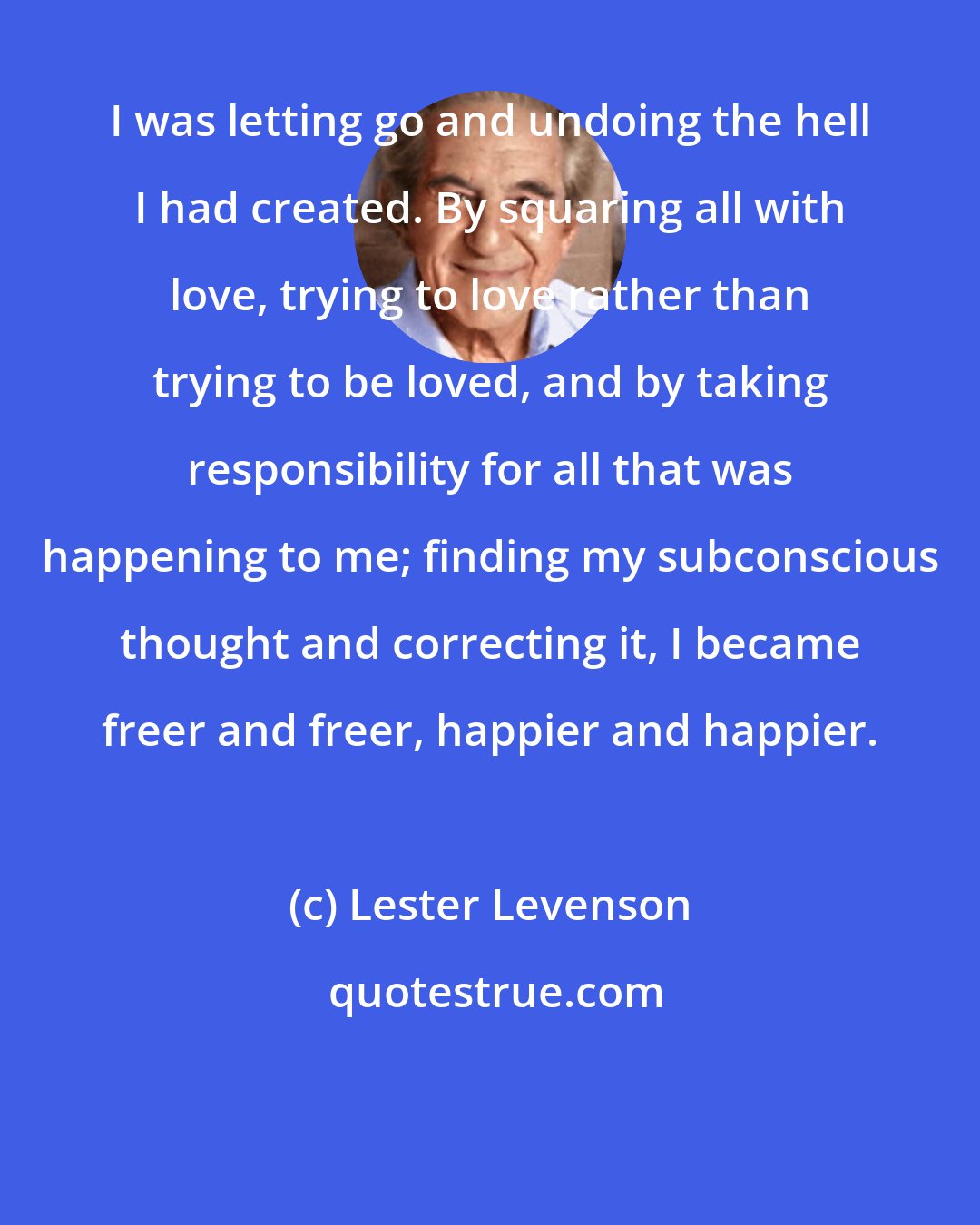 Lester Levenson: I was letting go and undoing the hell I had created. By squaring all with love, trying to love rather than trying to be loved, and by taking responsibility for all that was happening to me; finding my subconscious thought and correcting it, I became freer and freer, happier and happier.