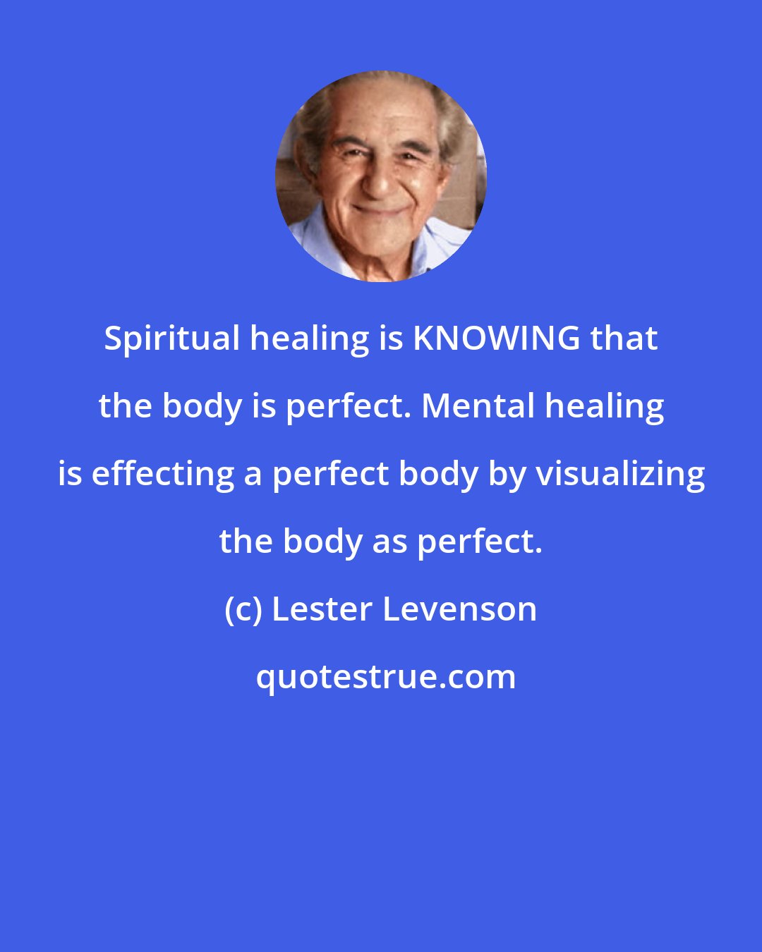 Lester Levenson: Spiritual healing is KNOWING that the body is perfect. Mental healing is effecting a perfect body by visualizing the body as perfect.