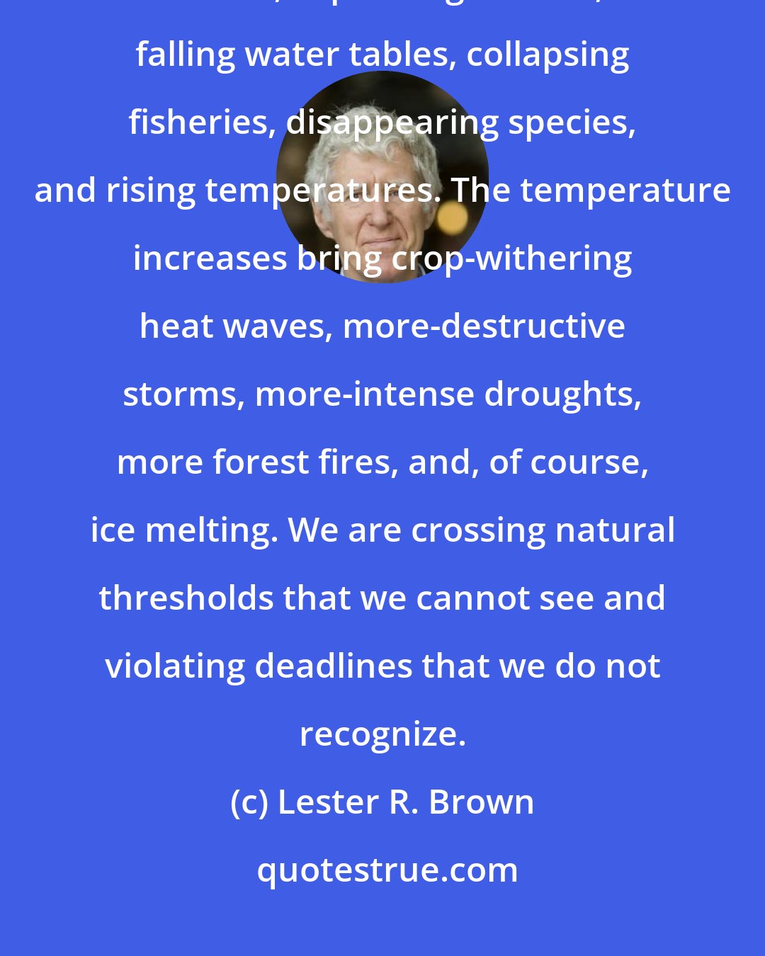 Lester R. Brown: Among the environmental trends undermining our future are shrinking forests, expanding deserts, falling water tables, collapsing fisheries, disappearing species, and rising temperatures. The temperature increases bring crop-withering heat waves, more-destructive storms, more-intense droughts, more forest fires, and, of course, ice melting. We are crossing natural thresholds that we cannot see and violating deadlines that we do not recognize.