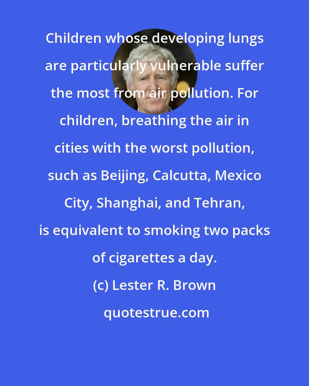 Lester R. Brown: Children whose developing lungs are particularly vulnerable suffer the most from air pollution. For children, breathing the air in cities with the worst pollution, such as Beijing, Calcutta, Mexico City, Shanghai, and Tehran, is equivalent to smoking two packs of cigarettes a day.