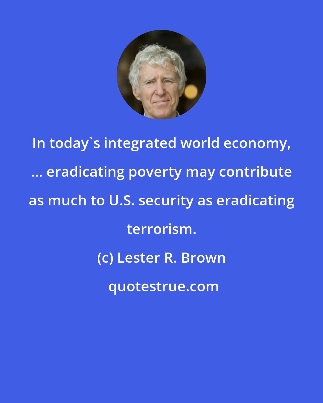 Lester R. Brown: In today's integrated world economy, ... eradicating poverty may contribute as much to U.S. security as eradicating terrorism.