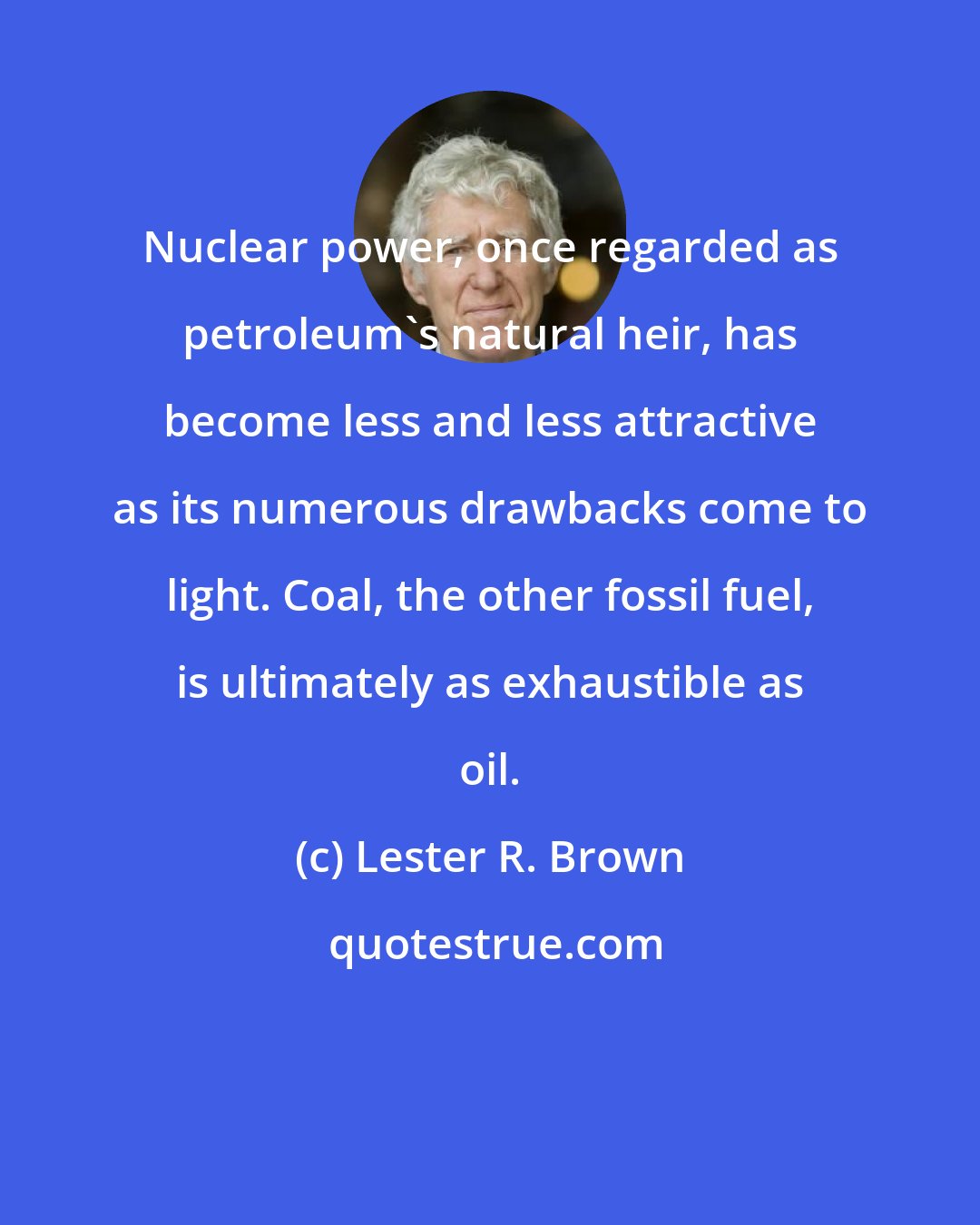 Lester R. Brown: Nuclear power, once regarded as petroleum's natural heir, has become less and less attractive as its numerous drawbacks come to light. Coal, the other fossil fuel, is ultimately as exhaustible as oil.