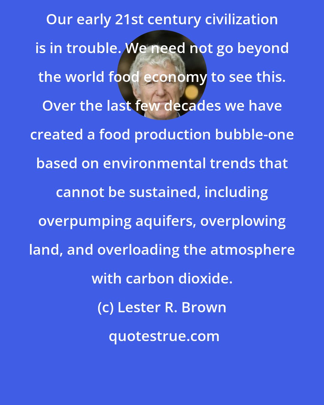 Lester R. Brown: Our early 21st century civilization is in trouble. We need not go beyond the world food economy to see this. Over the last few decades we have created a food production bubble-one based on environmental trends that cannot be sustained, including overpumping aquifers, overplowing land, and overloading the atmosphere with carbon dioxide.