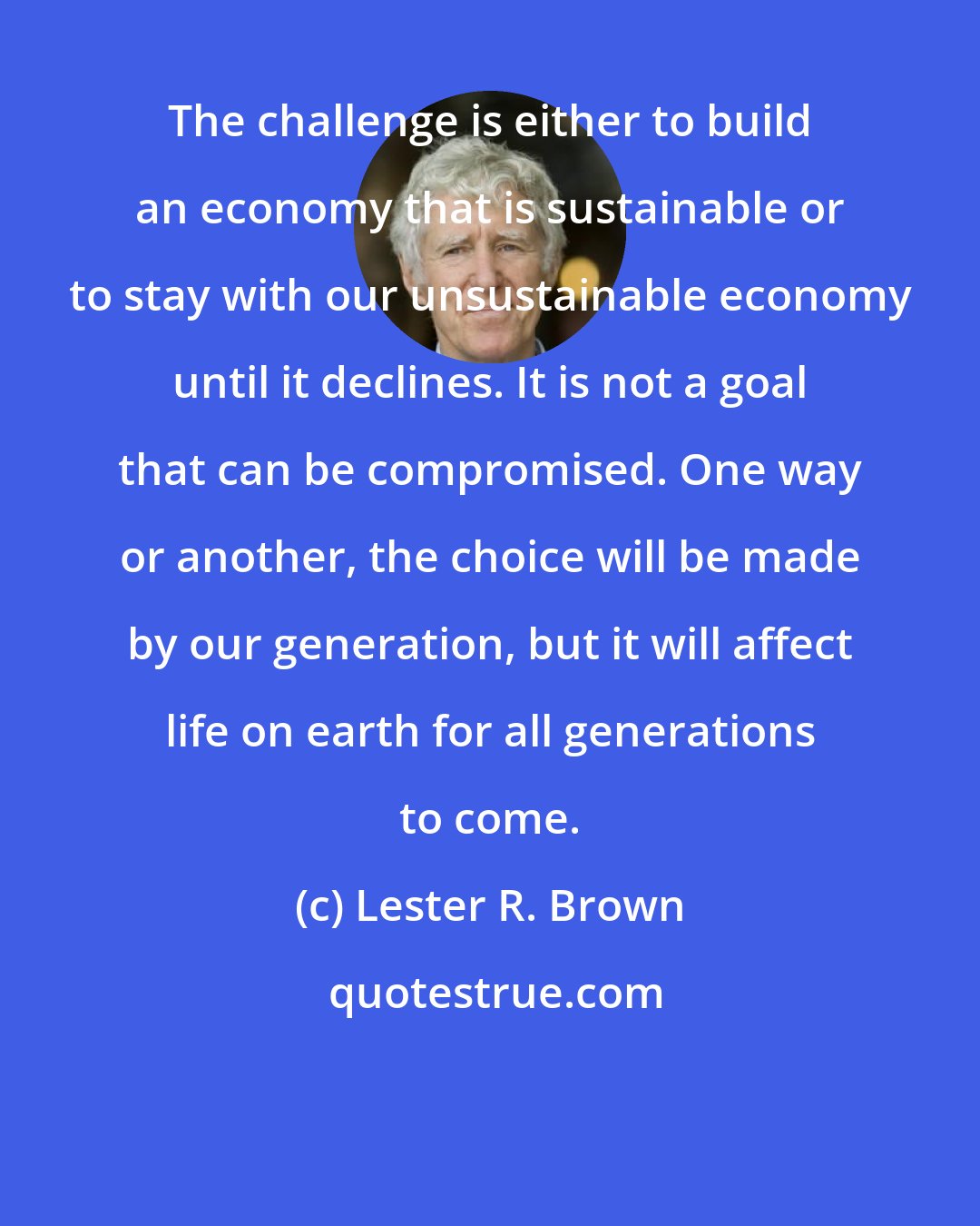 Lester R. Brown: The challenge is either to build an economy that is sustainable or to stay with our unsustainable economy until it declines. It is not a goal that can be compromised. One way or another, the choice will be made by our generation, but it will affect life on earth for all generations to come.