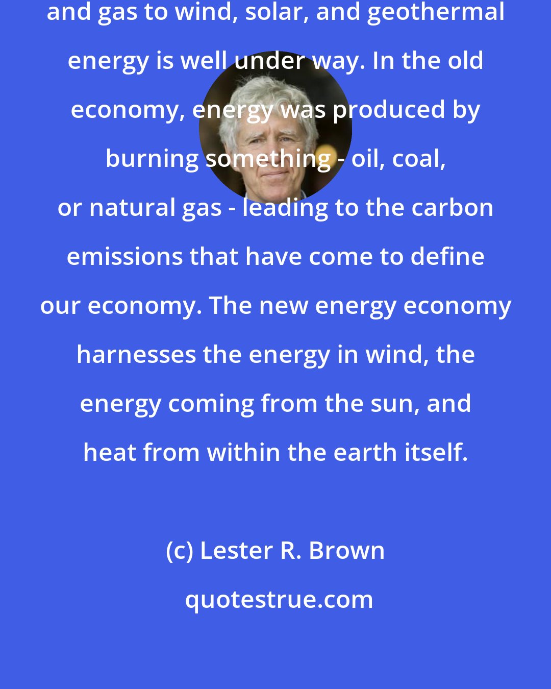 Lester R. Brown: The transition from coal, oil, and gas to wind, solar, and geothermal energy is well under way. In the old economy, energy was produced by burning something - oil, coal, or natural gas - leading to the carbon emissions that have come to define our economy. The new energy economy harnesses the energy in wind, the energy coming from the sun, and heat from within the earth itself.