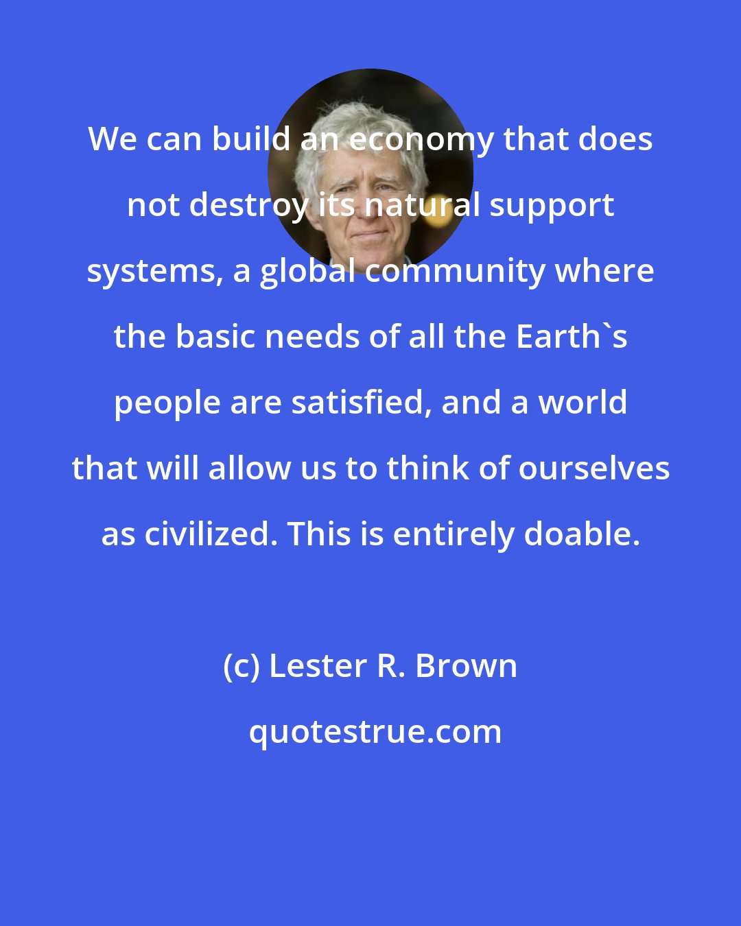 Lester R. Brown: We can build an economy that does not destroy its natural support systems, a global community where the basic needs of all the Earth's people are satisfied, and a world that will allow us to think of ourselves as civilized. This is entirely doable.