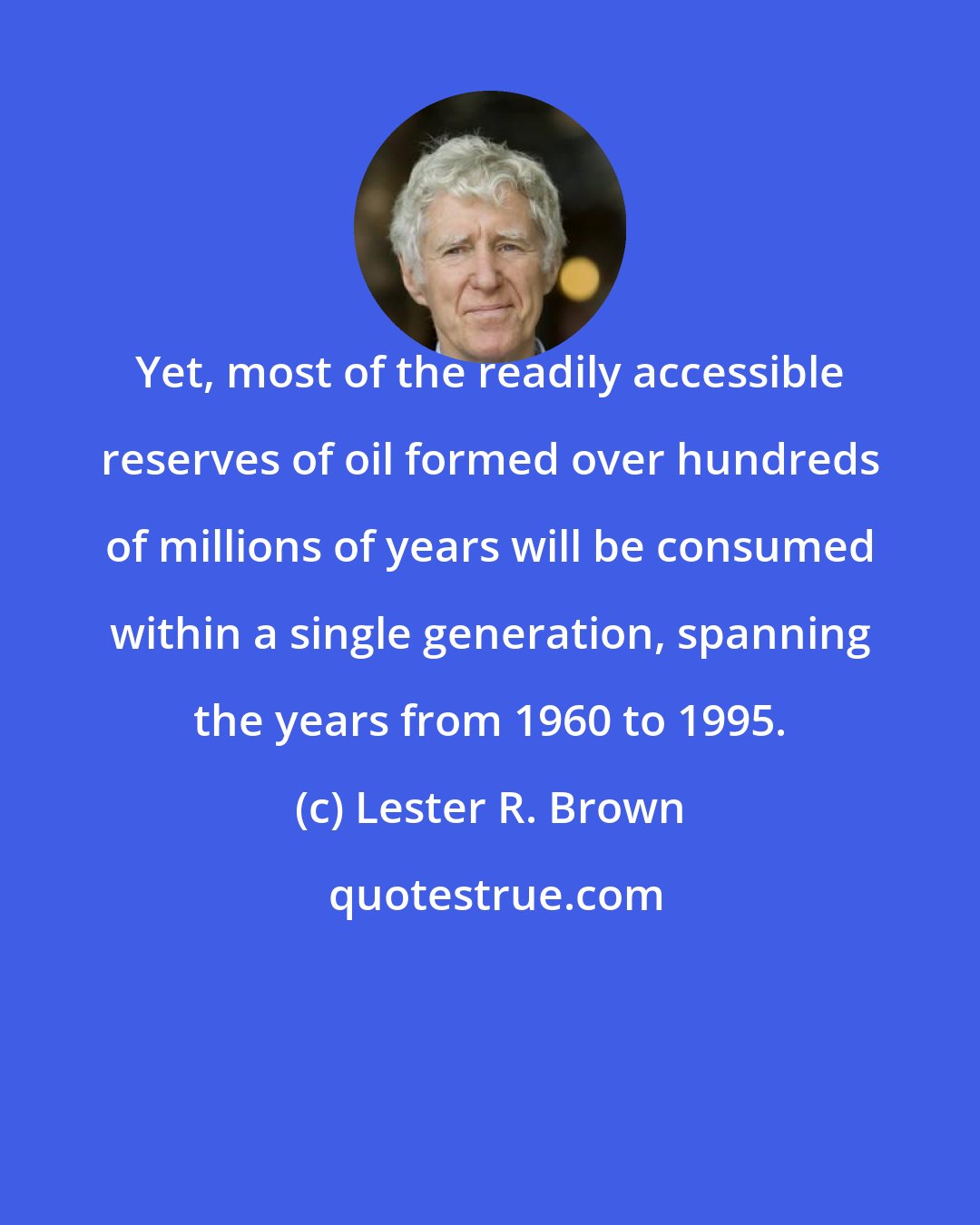 Lester R. Brown: Yet, most of the readily accessible reserves of oil formed over hundreds of millions of years will be consumed within a single generation, spanning the years from 1960 to 1995.