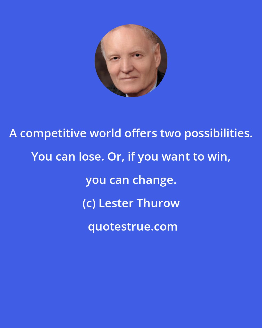 Lester Thurow: A competitive world offers two possibilities. You can lose. Or, if you want to win, you can change.