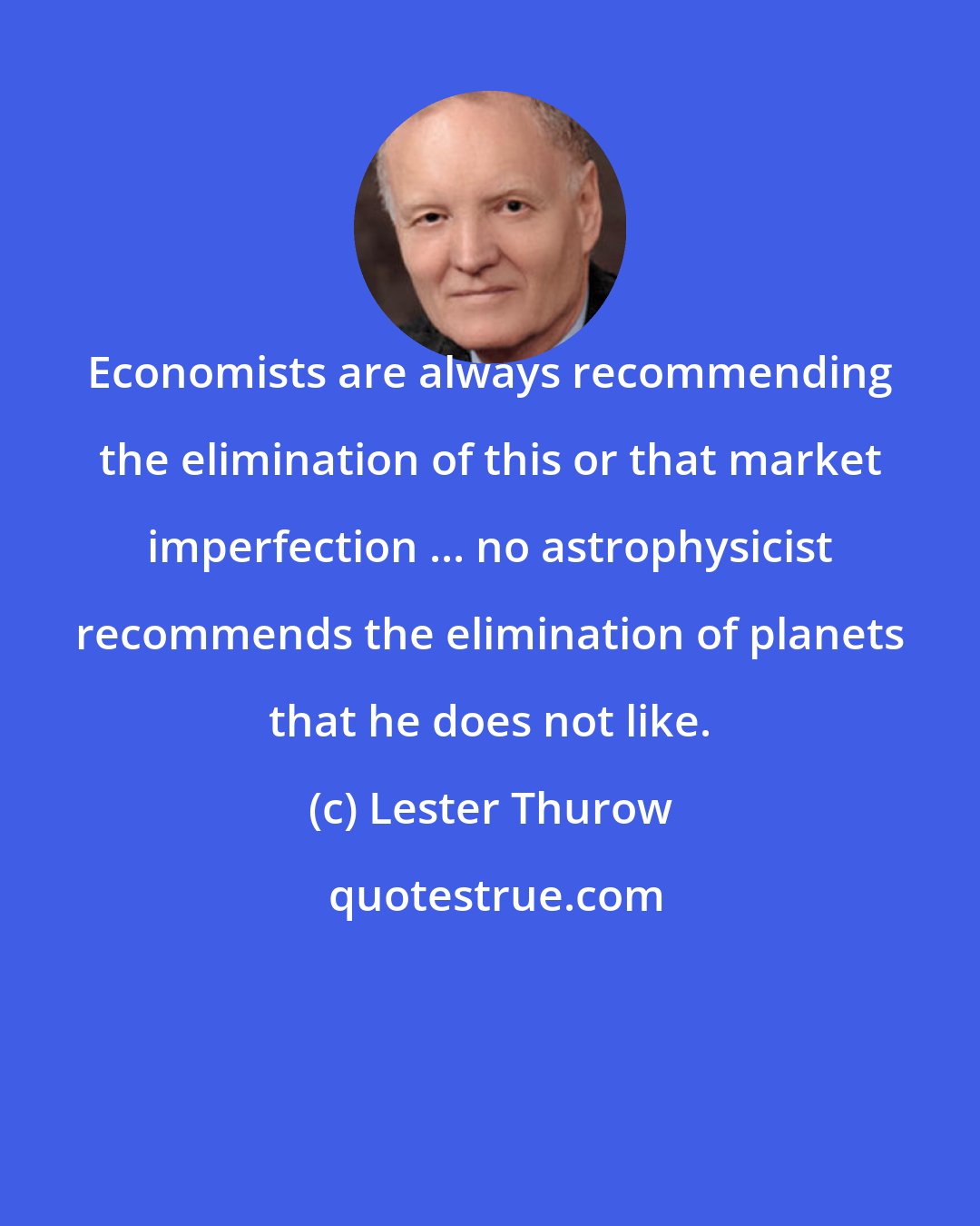 Lester Thurow: Economists are always recommending the elimination of this or that market imperfection ... no astrophysicist recommends the elimination of planets that he does not like.