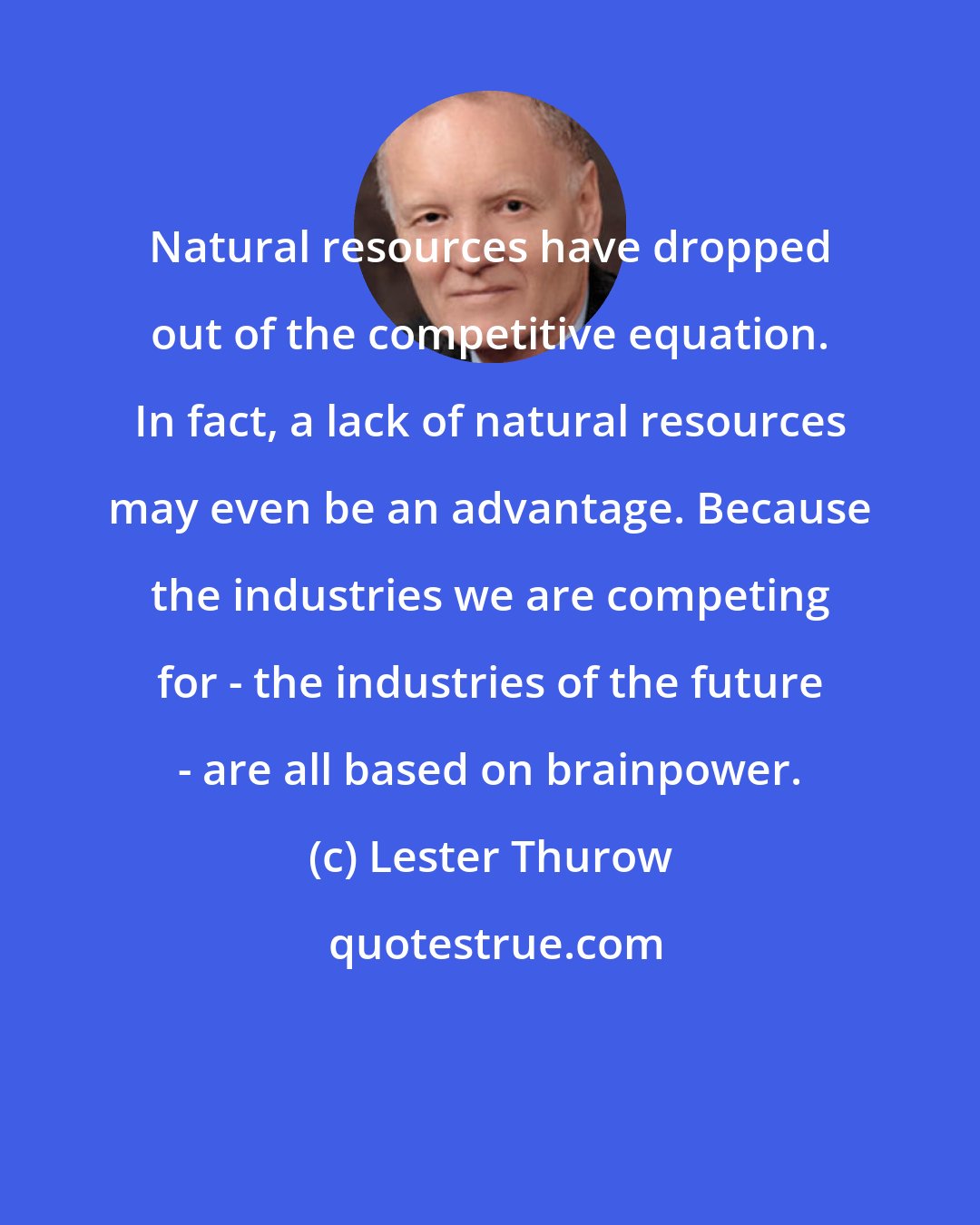 Lester Thurow: Natural resources have dropped out of the competitive equation. In fact, a lack of natural resources may even be an advantage. Because the industries we are competing for - the industries of the future - are all based on brainpower.