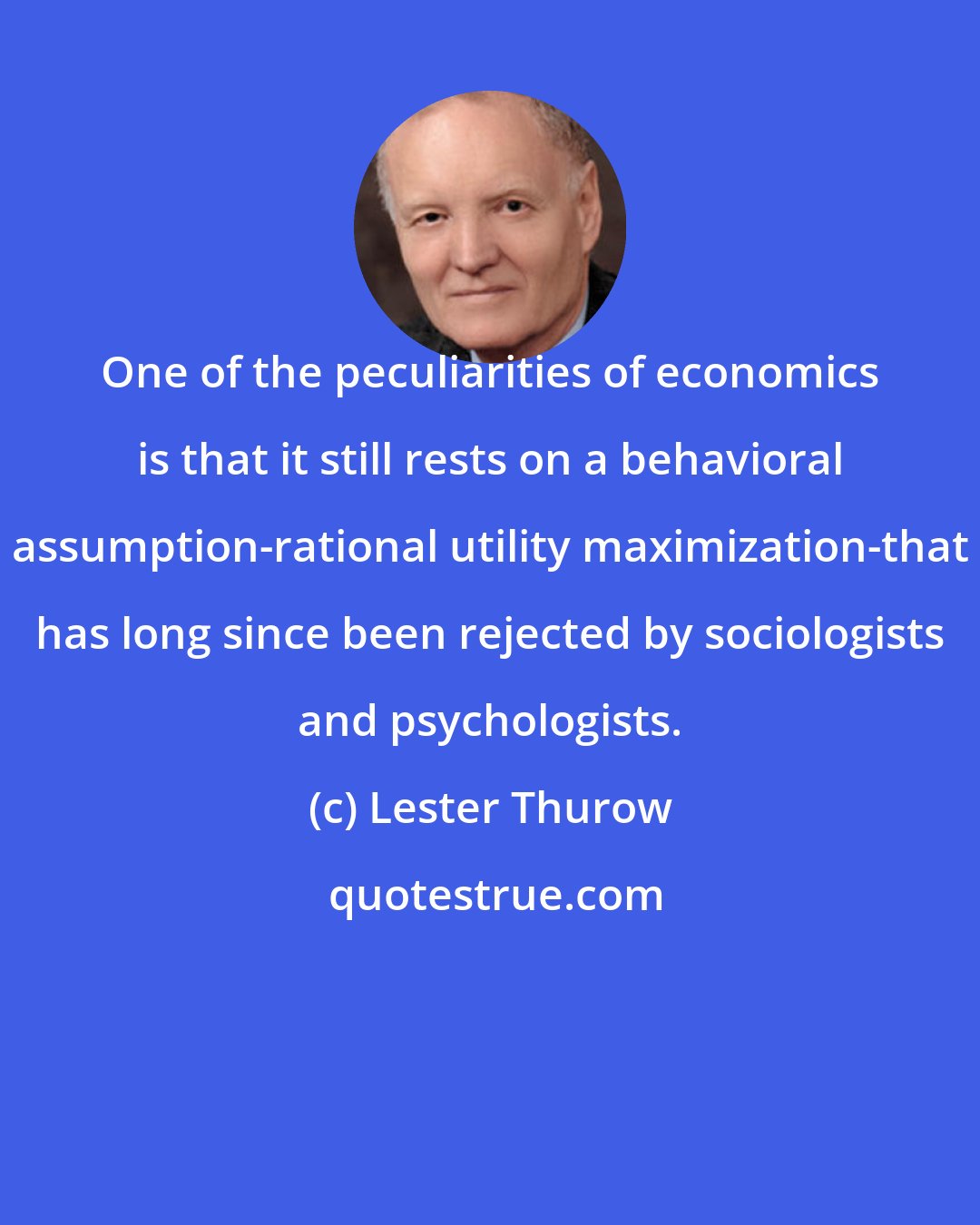 Lester Thurow: One of the peculiarities of economics is that it still rests on a behavioral assumption-rational utility maximization-that has long since been rejected by sociologists and psychologists.