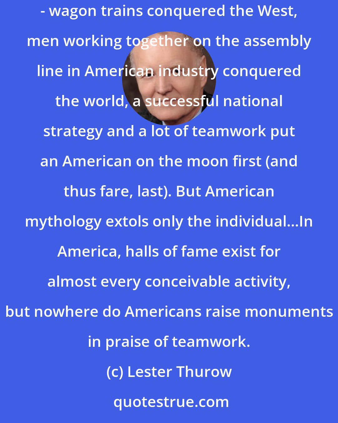 Lester Thurow: There is nothing antithetical in American history, culture, or traditions to teamwork. Teams were important in America's history - wagon trains conquered the West, men working together on the assembly line in American industry conquered the world, a successful national strategy and a lot of teamwork put an American on the moon first (and thus fare, last). But American mythology extols only the individual...In America, halls of fame exist for almost every conceivable activity, but nowhere do Americans raise monuments in praise of teamwork.