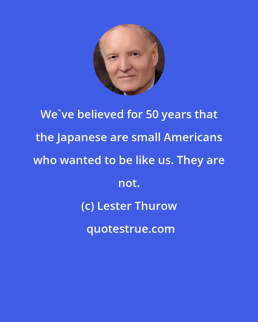 Lester Thurow: We've believed for 50 years that the Japanese are small Americans who wanted to be like us. They are not.