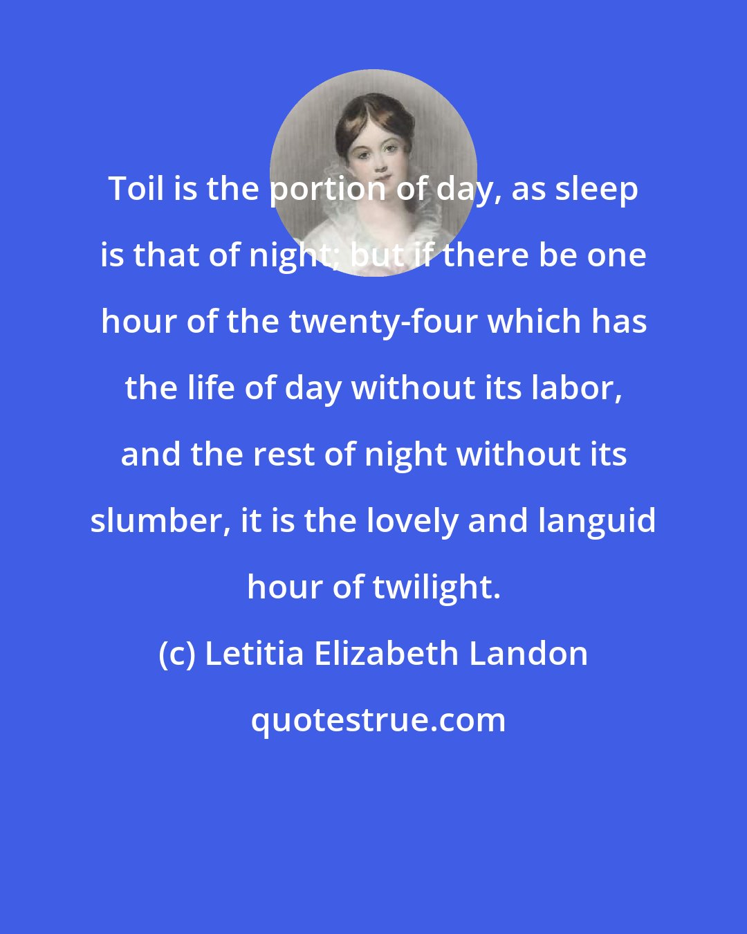 Letitia Elizabeth Landon: Toil is the portion of day, as sleep is that of night; but if there be one hour of the twenty-four which has the life of day without its labor, and the rest of night without its slumber, it is the lovely and languid hour of twilight.