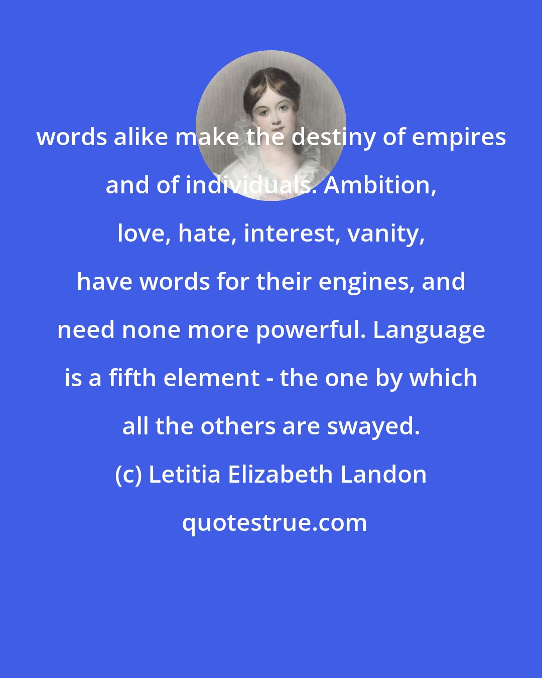 Letitia Elizabeth Landon: words alike make the destiny of empires and of individuals. Ambition, love, hate, interest, vanity, have words for their engines, and need none more powerful. Language is a fifth element - the one by which all the others are swayed.