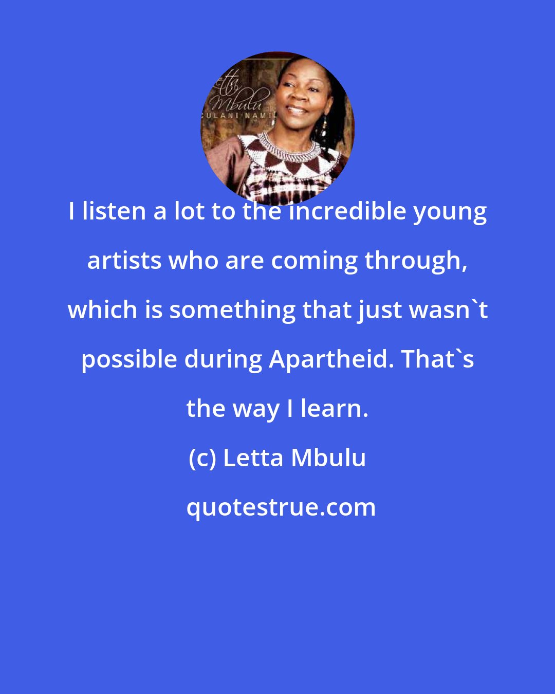 Letta Mbulu: I listen a lot to the incredible young artists who are coming through, which is something that just wasn't possible during Apartheid. That's the way I learn.