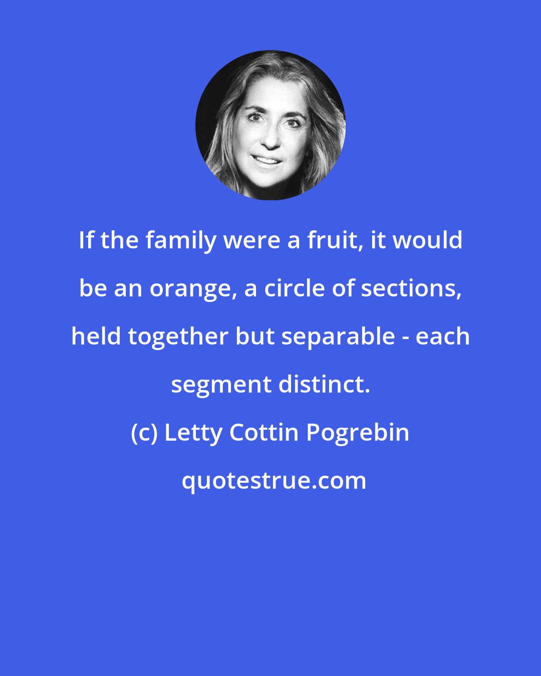 Letty Cottin Pogrebin: If the family were a fruit, it would be an orange, a circle of sections, held together but separable - each segment distinct.