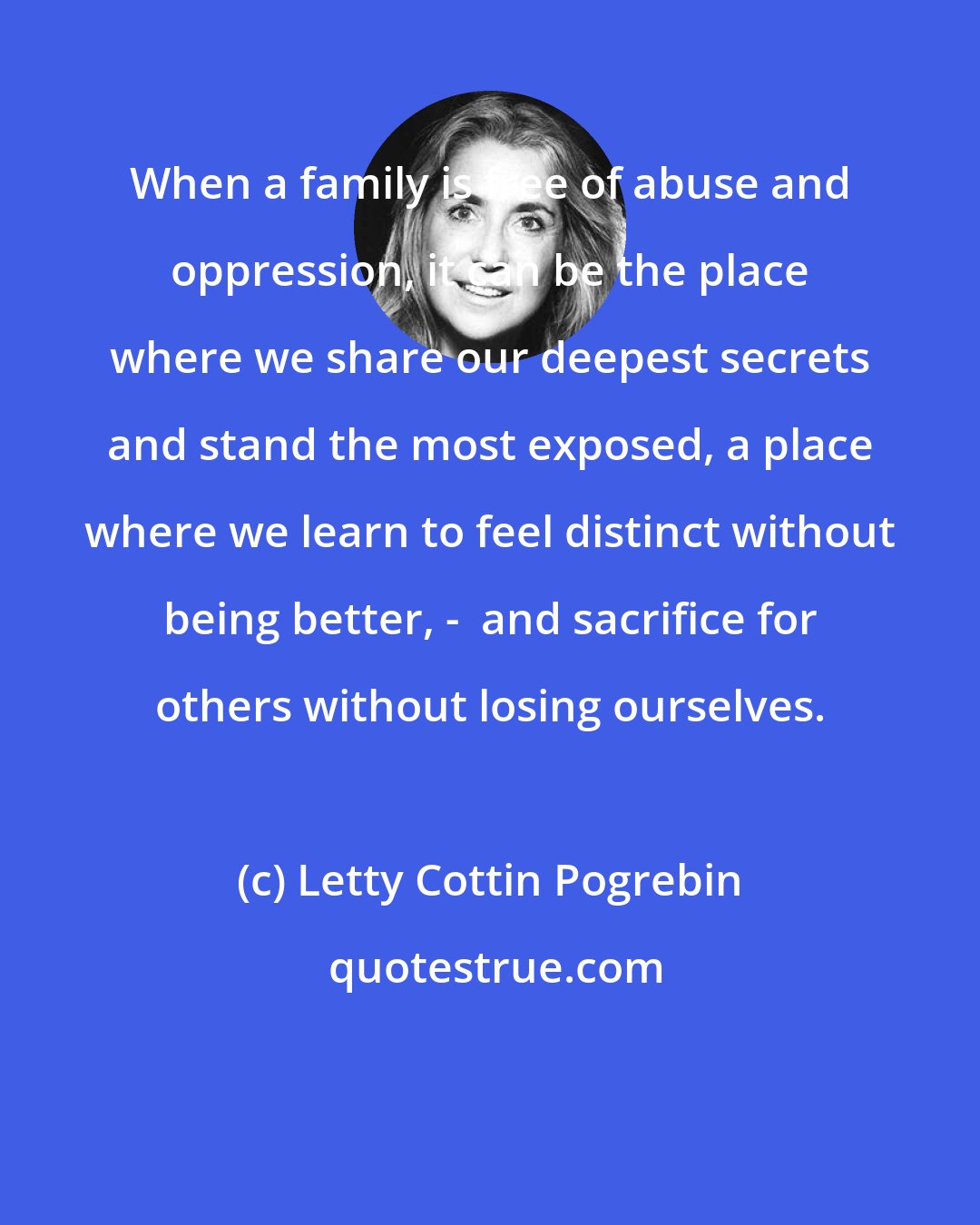 Letty Cottin Pogrebin: When a family is free of abuse and oppression, it can be the place where we share our deepest secrets and stand the most exposed, a place where we learn to feel distinct without being better, -  and sacrifice for others without losing ourselves.