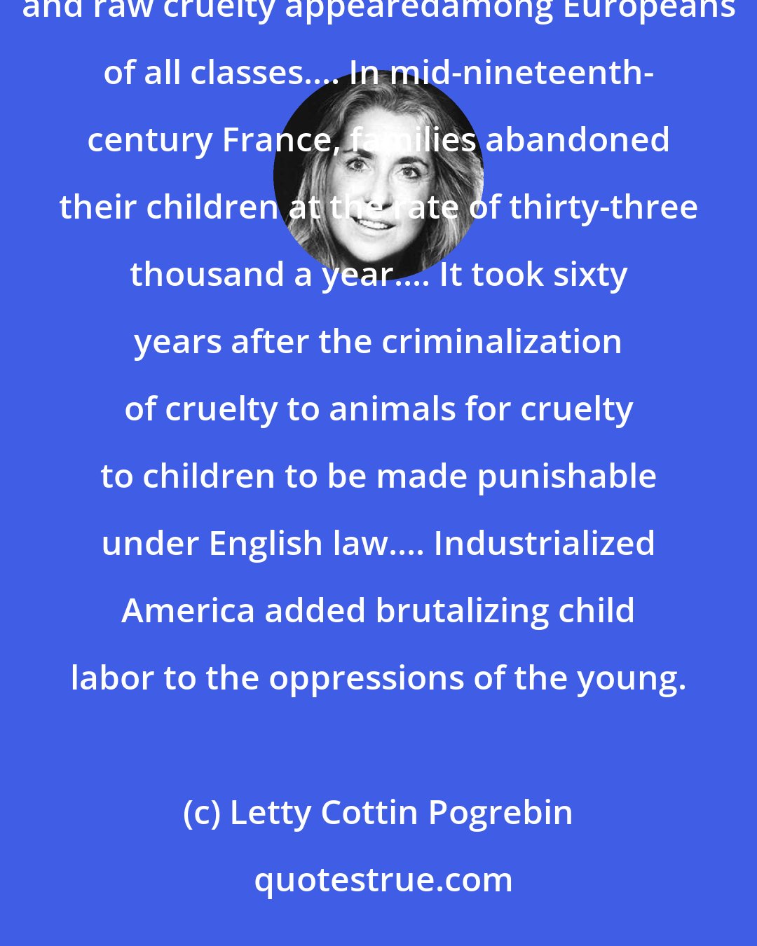 Letty Cottin Pogrebin: In the supposedly enlightened eighteenth and nineteenth centuries, parental indifference, child neglect, and raw cruelty appearedamong Europeans of all classes.... In mid-nineteenth- century France, families abandoned their children at the rate of thirty-three thousand a year.... It took sixty years after the criminalization of cruelty to animals for cruelty to children to be made punishable under English law.... Industrialized America added brutalizing child labor to the oppressions of the young.