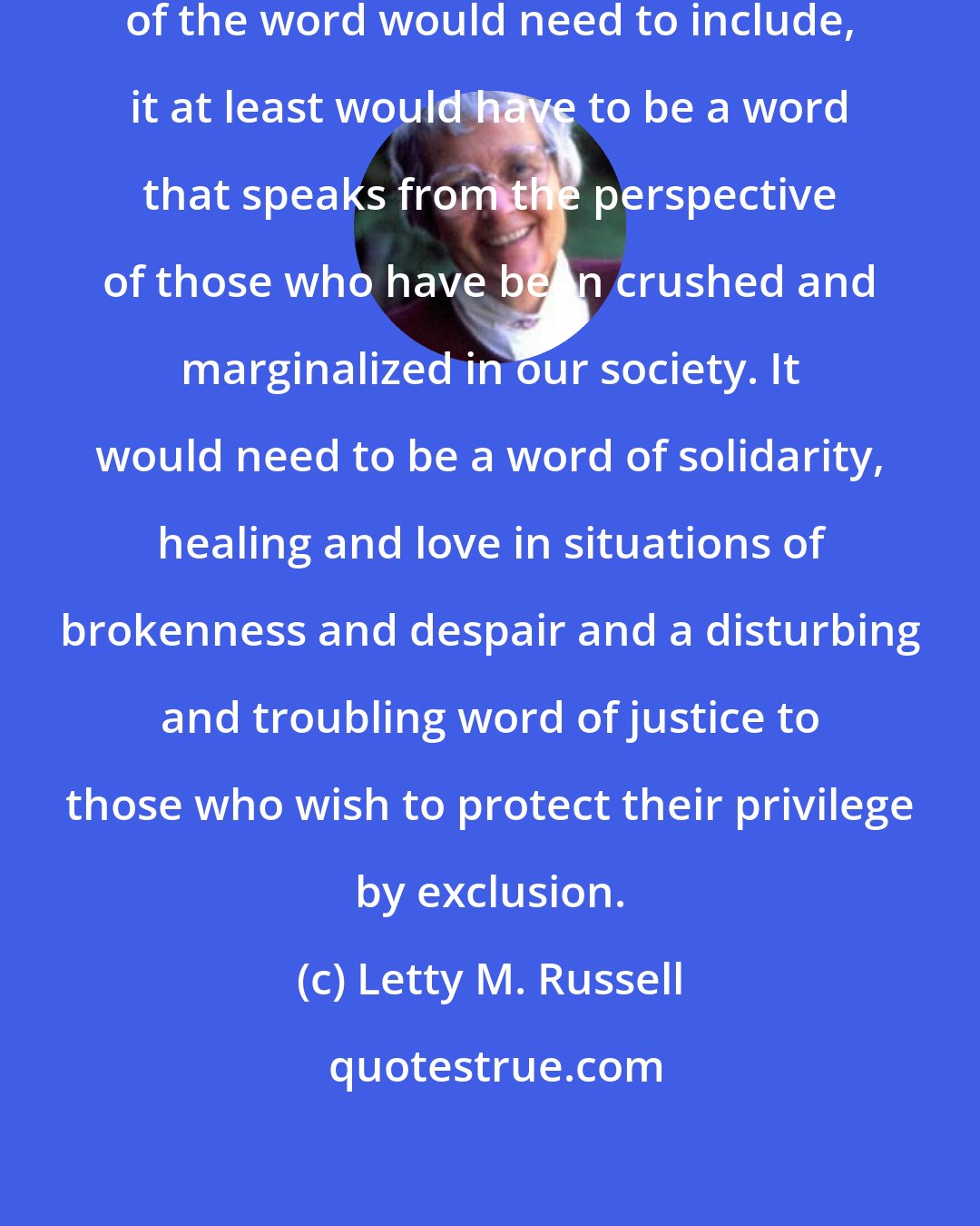 Letty M. Russell: Whatever else the true preaching of the word would need to include, it at least would have to be a word that speaks from the perspective of those who have been crushed and marginalized in our society. It would need to be a word of solidarity, healing and love in situations of brokenness and despair and a disturbing and troubling word of justice to those who wish to protect their privilege by exclusion.