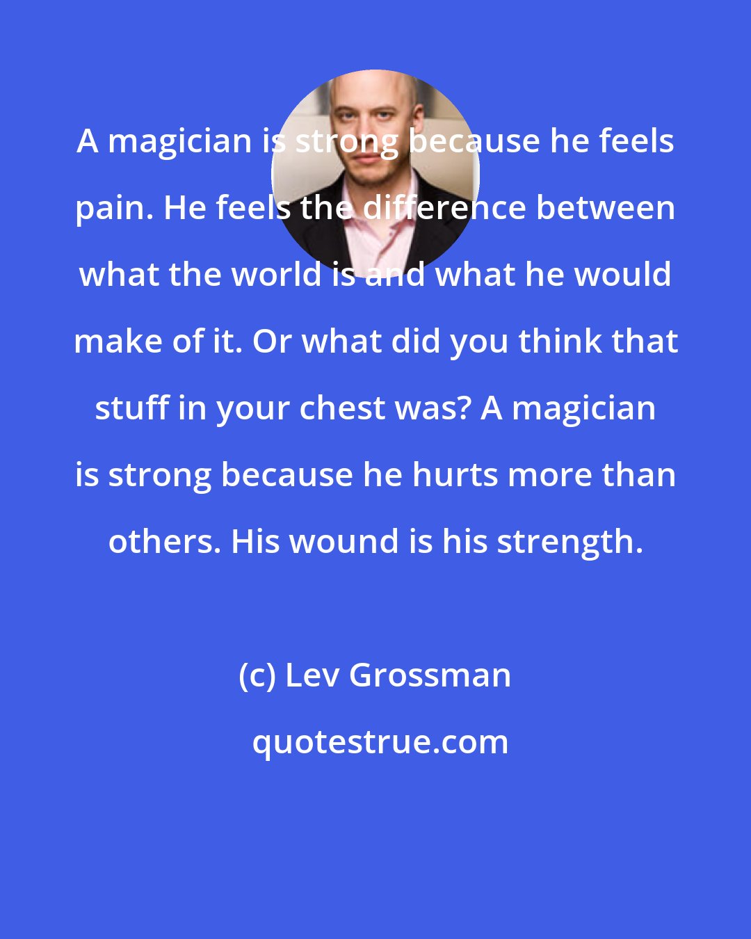 Lev Grossman: A magician is strong because he feels pain. He feels the difference between what the world is and what he would make of it. Or what did you think that stuff in your chest was? A magician is strong because he hurts more than others. His wound is his strength.