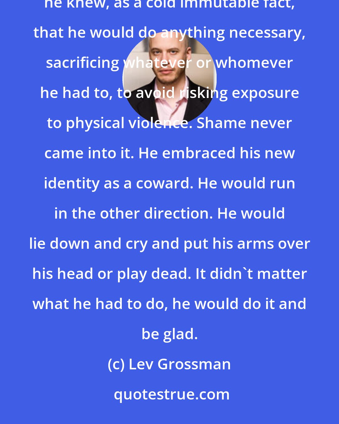 Lev Grossman: As a teenager in Brooklyn Quentin had often imagined himself engaged in martial heroics, but after this he knew, as a cold immutable fact, that he would do anything necessary, sacrificing whatever or whomever he had to, to avoid risking exposure to physical violence. Shame never came into it. He embraced his new identity as a coward. He would run in the other direction. He would lie down and cry and put his arms over his head or play dead. It didn't matter what he had to do, he would do it and be glad.