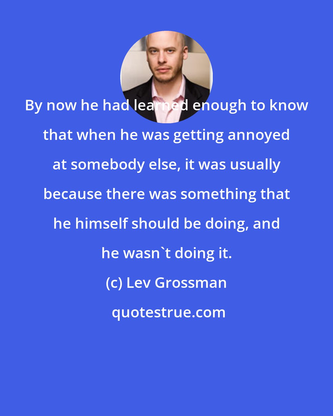 Lev Grossman: By now he had learned enough to know that when he was getting annoyed at somebody else, it was usually because there was something that he himself should be doing, and he wasn't doing it.