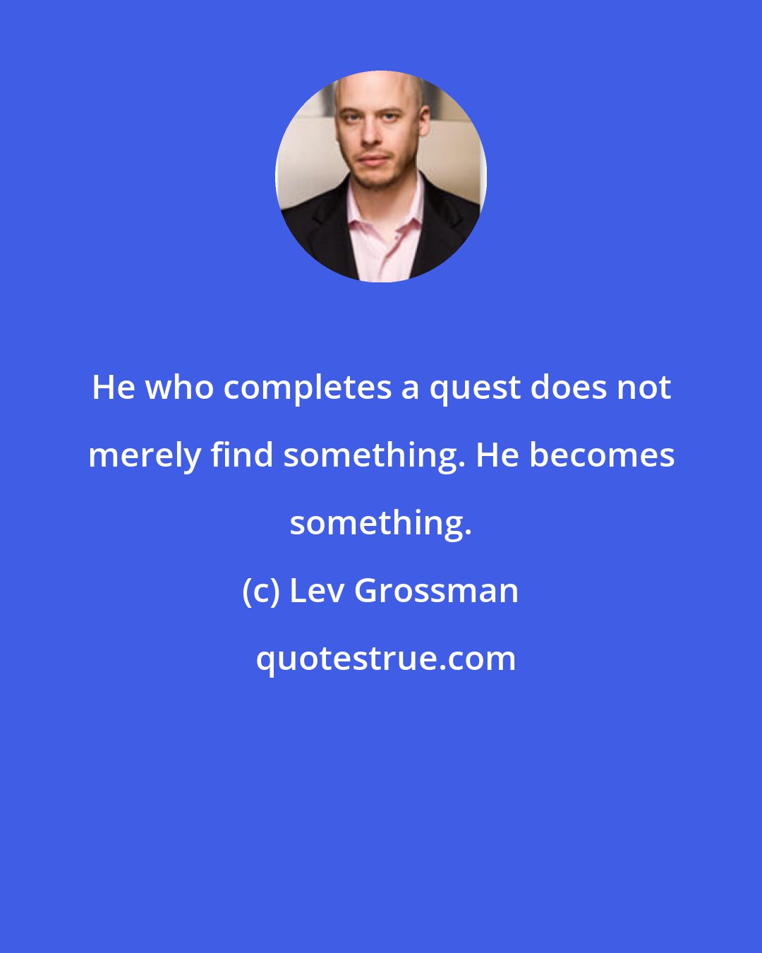 Lev Grossman: He who completes a quest does not merely find something. He becomes something.