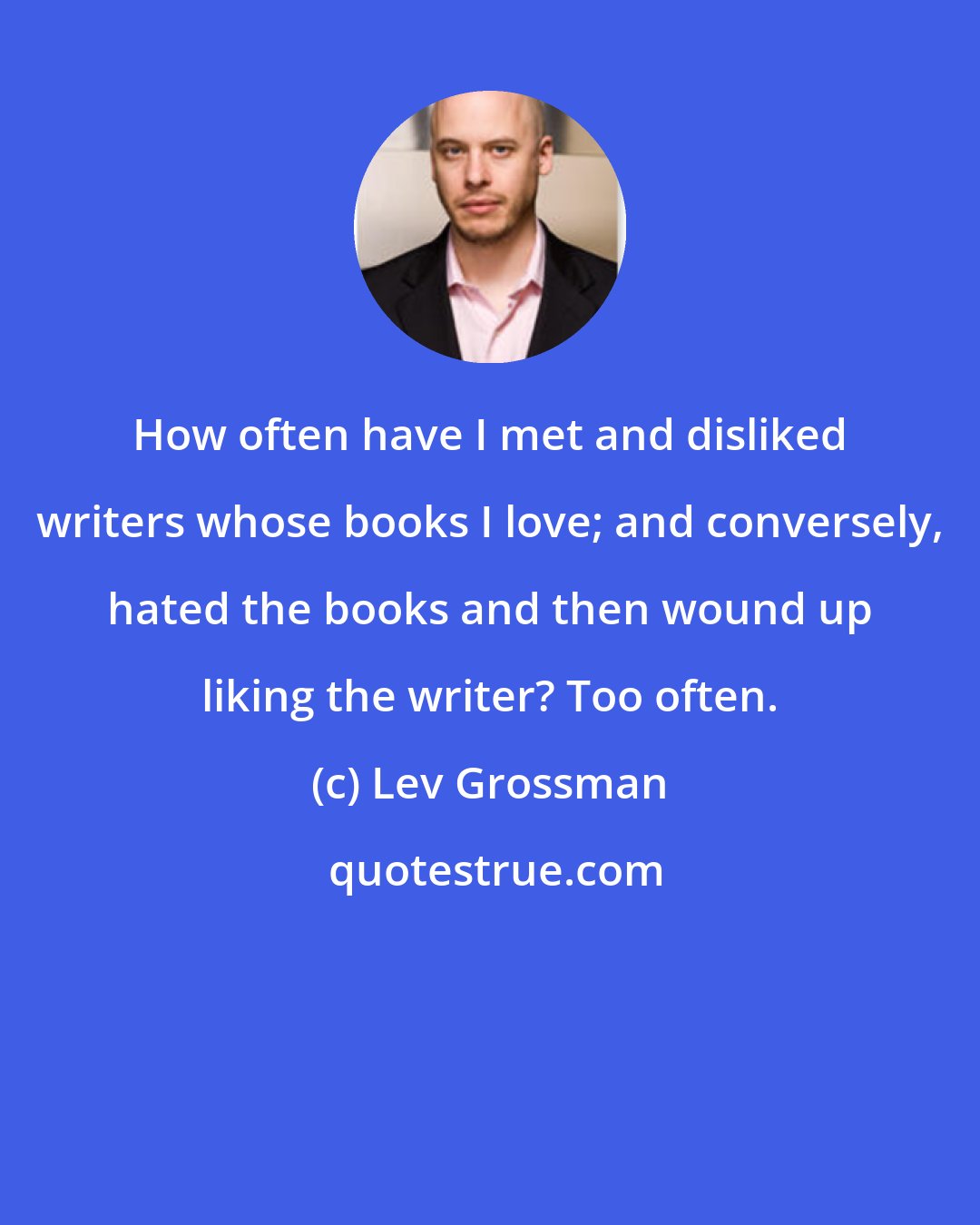 Lev Grossman: How often have I met and disliked writers whose books I love; and conversely, hated the books and then wound up liking the writer? Too often.