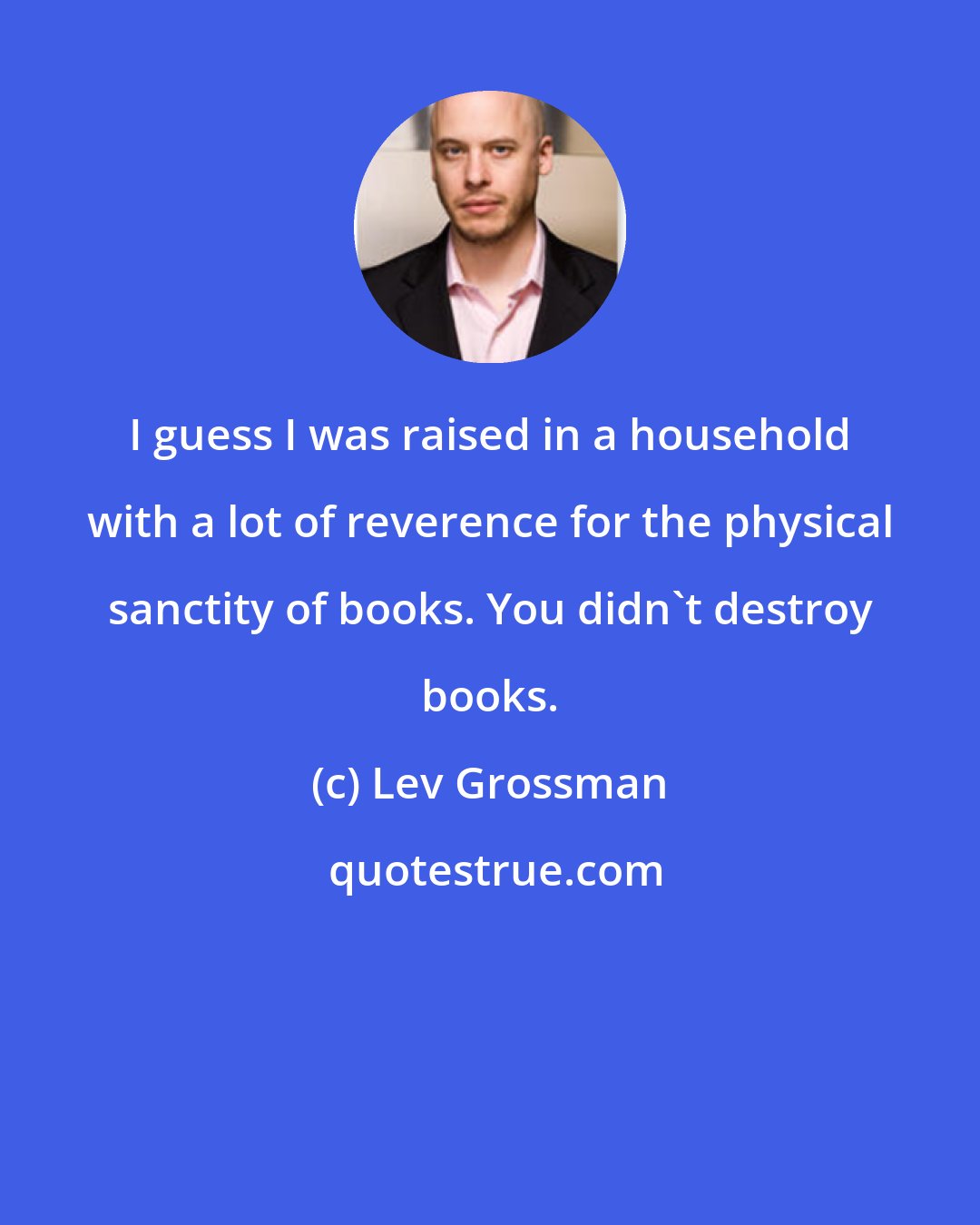 Lev Grossman: I guess I was raised in a household with a lot of reverence for the physical sanctity of books. You didn't destroy books.