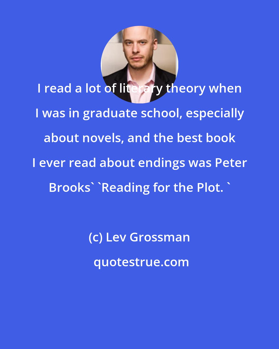 Lev Grossman: I read a lot of literary theory when I was in graduate school, especially about novels, and the best book I ever read about endings was Peter Brooks' 'Reading for the Plot. '