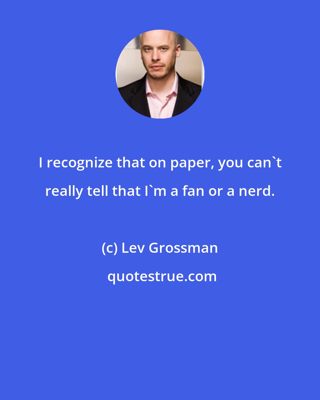 Lev Grossman: I recognize that on paper, you can't really tell that I'm a fan or a nerd.