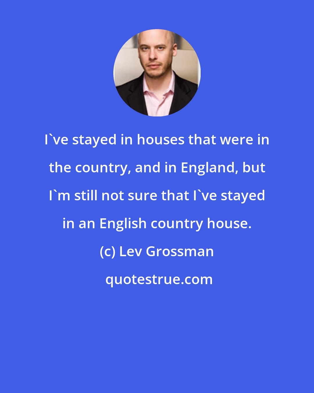 Lev Grossman: I've stayed in houses that were in the country, and in England, but I'm still not sure that I've stayed in an English country house.