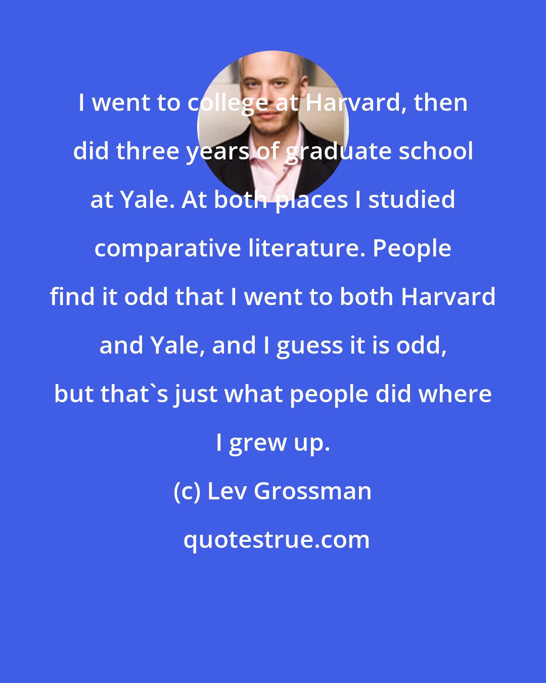 Lev Grossman: I went to college at Harvard, then did three years of graduate school at Yale. At both places I studied comparative literature. People find it odd that I went to both Harvard and Yale, and I guess it is odd, but that's just what people did where I grew up.