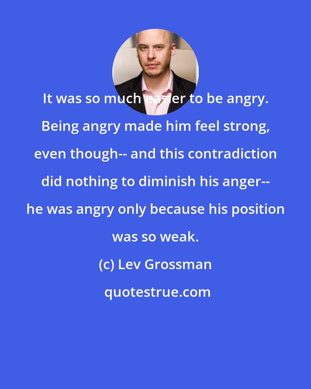 Lev Grossman: It was so much easier to be angry. Being angry made him feel strong, even though-- and this contradiction did nothing to diminish his anger-- he was angry only because his position was so weak.