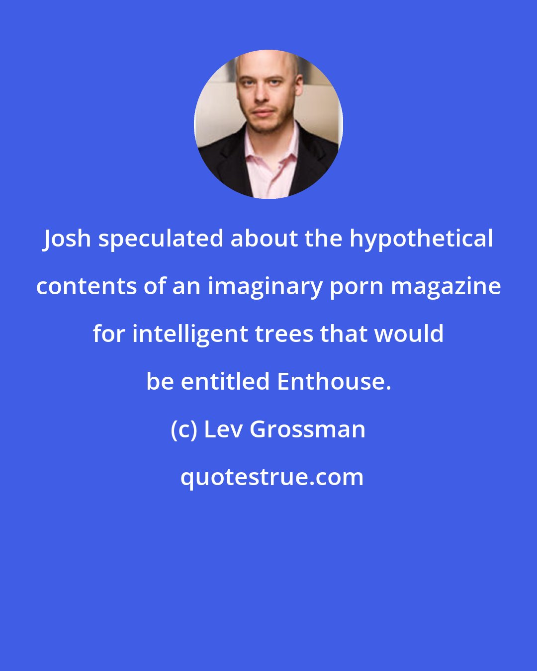 Lev Grossman: Josh speculated about the hypothetical contents of an imaginary porn magazine for intelligent trees that would be entitled Enthouse.