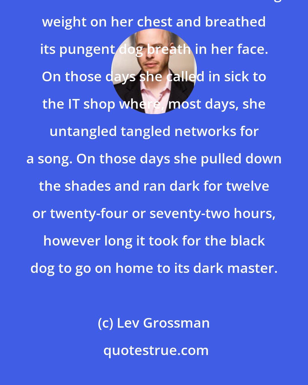 Lev Grossman: She still had her bad days, no question, when the black dog of depression sniffed her out and settled its crushing weight on her chest and breathed its pungent dog breath in her face. On those days she called in sick to the IT shop where, most days, she untangled tangled networks for a song. On those days she pulled down the shades and ran dark for twelve or twenty-four or seventy-two hours, however long it took for the black dog to go on home to its dark master.