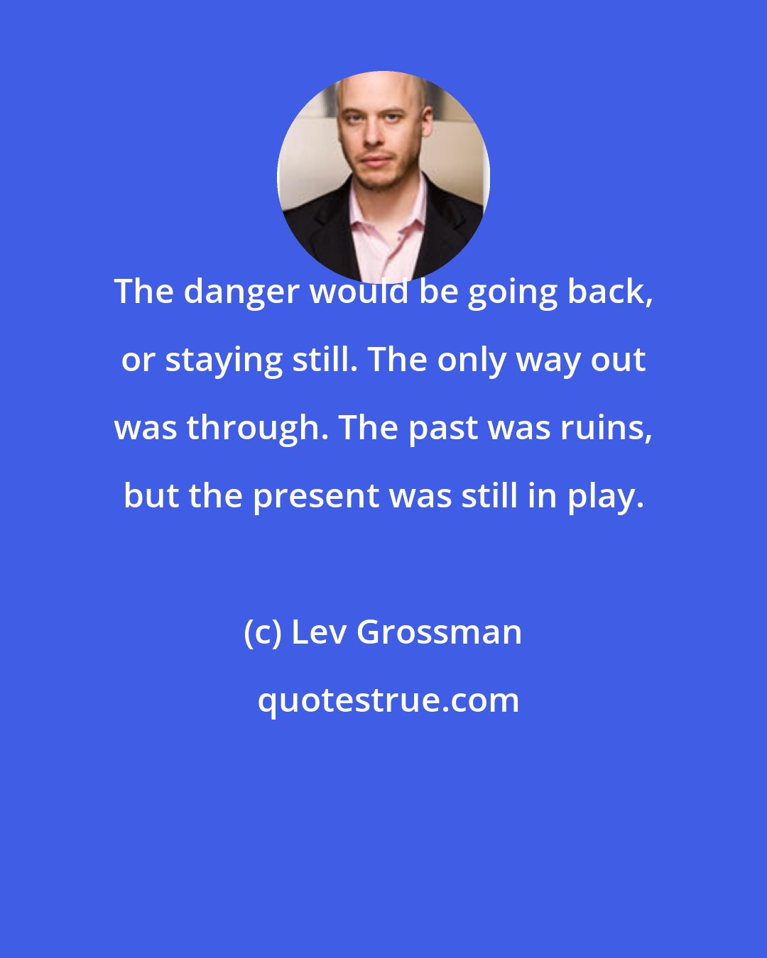 Lev Grossman: The danger would be going back, or staying still. The only way out was through. The past was ruins, but the present was still in play.