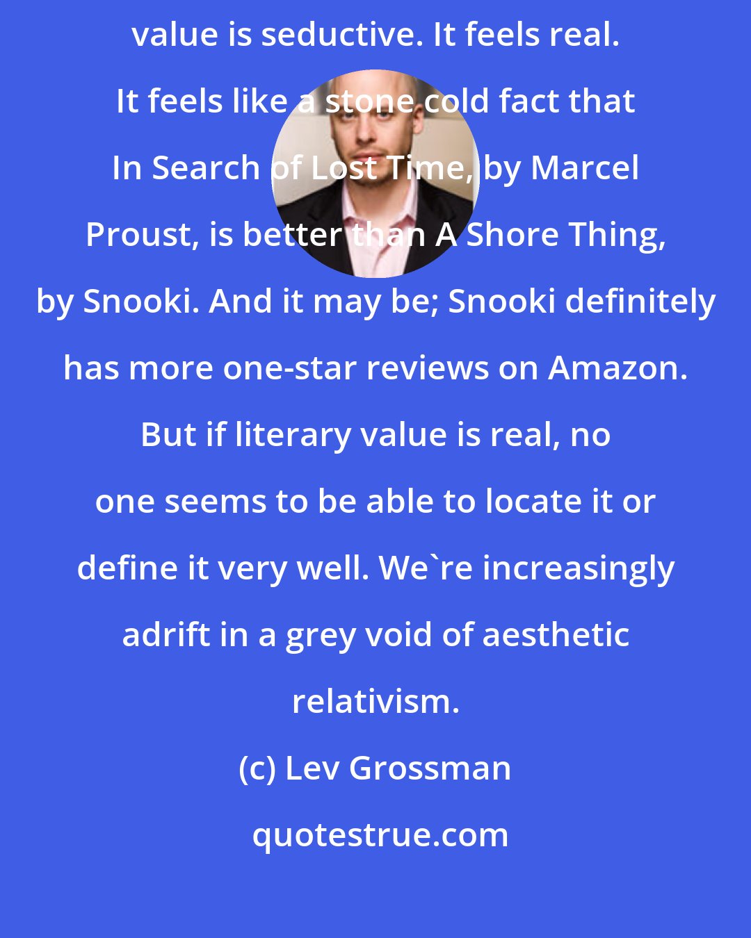 Lev Grossman: The idea of some kind of objectively constant, universal literary value is seductive. It feels real. It feels like a stone cold fact that In Search of Lost Time, by Marcel Proust, is better than A Shore Thing, by Snooki. And it may be; Snooki definitely has more one-star reviews on Amazon. But if literary value is real, no one seems to be able to locate it or define it very well. We're increasingly adrift in a grey void of aesthetic relativism.