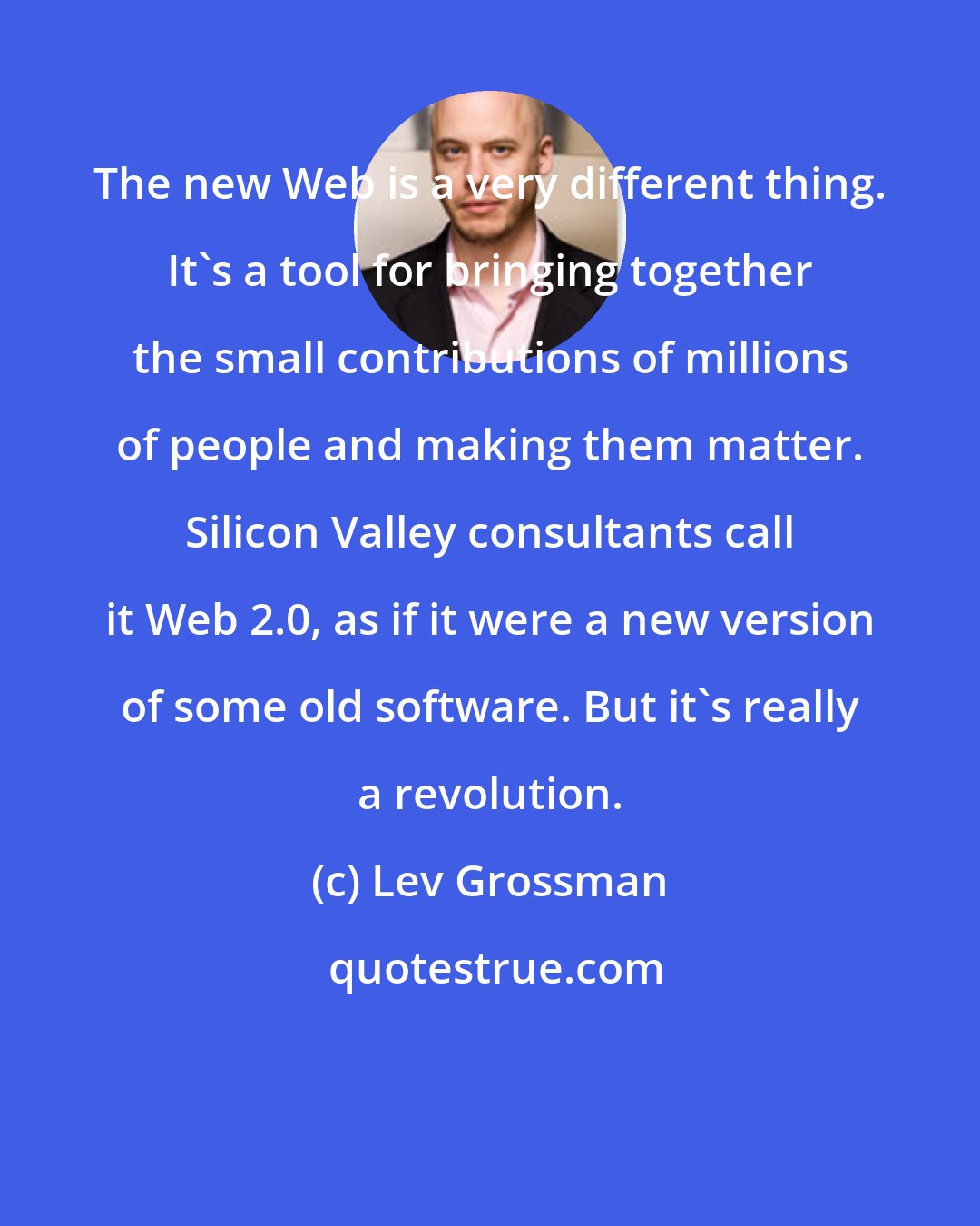 Lev Grossman: The new Web is a very different thing. It's a tool for bringing together the small contributions of millions of people and making them matter. Silicon Valley consultants call it Web 2.0, as if it were a new version of some old software. But it's really a revolution.