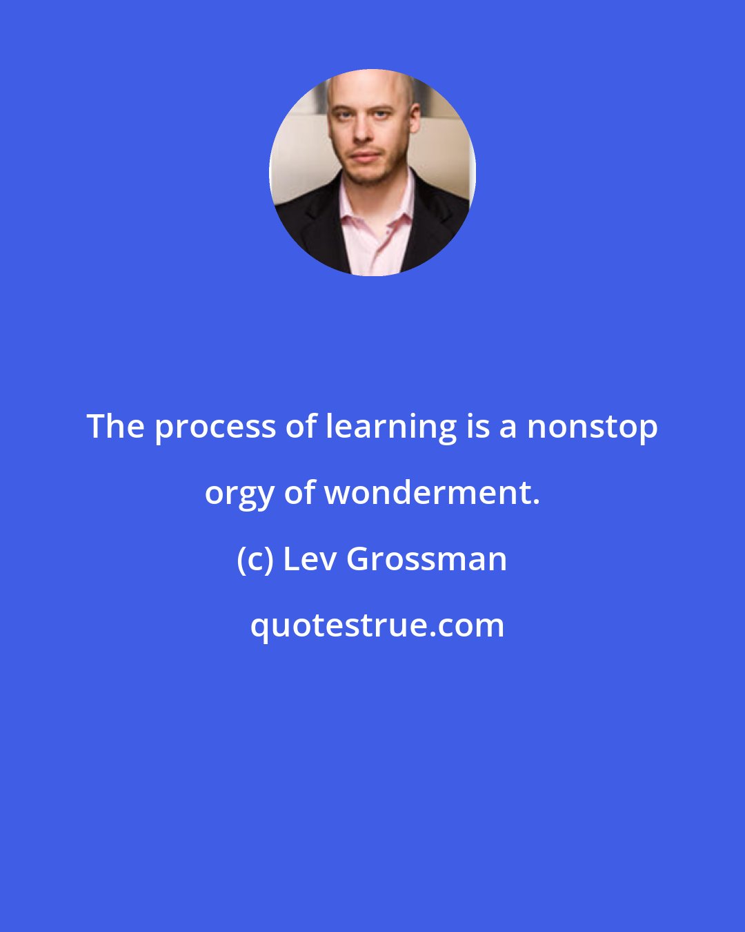 Lev Grossman: The process of learning is a nonstop orgy of wonderment.