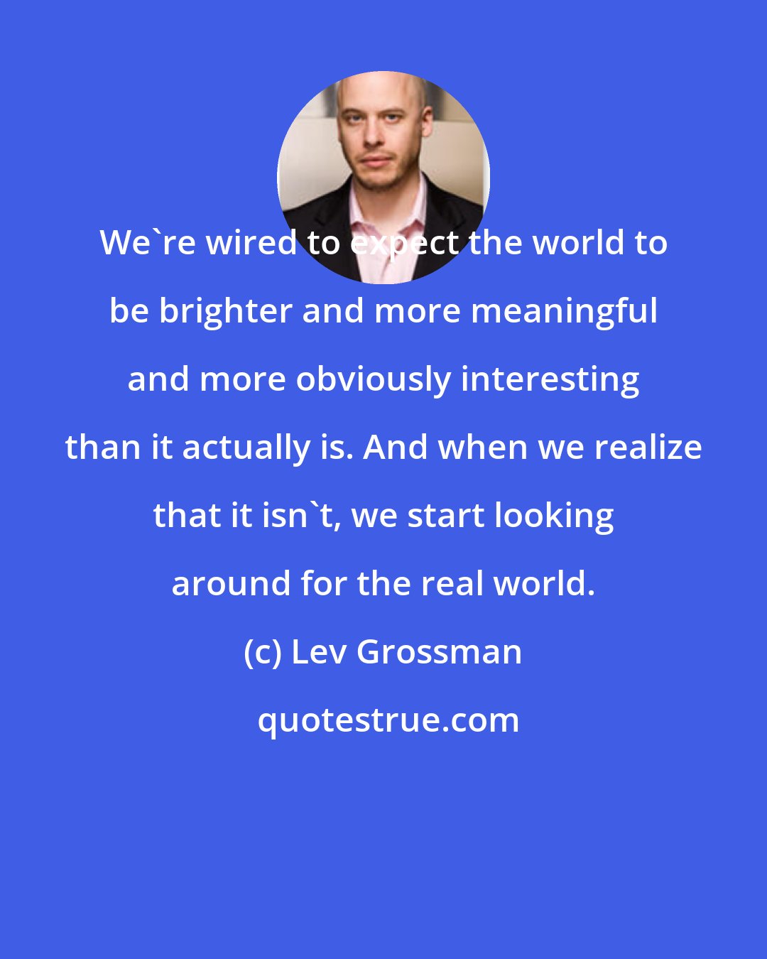 Lev Grossman: We're wired to expect the world to be brighter and more meaningful and more obviously interesting than it actually is. And when we realize that it isn't, we start looking around for the real world.