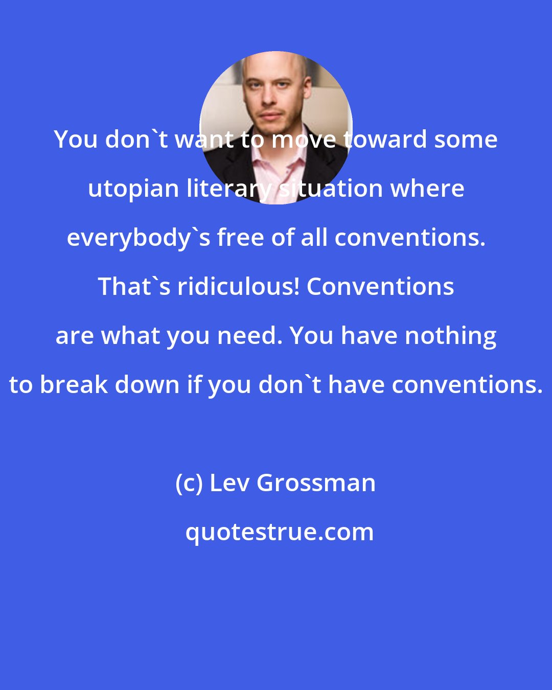 Lev Grossman: You don't want to move toward some utopian literary situation where everybody's free of all conventions. That's ridiculous! Conventions are what you need. You have nothing to break down if you don't have conventions.